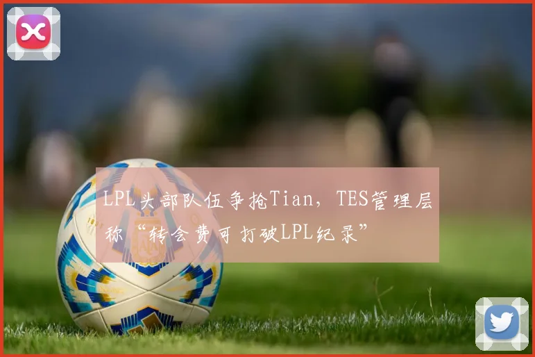 LPL头部队伍争抢Tian，TES管理层称“转会费可打破LPL纪录”